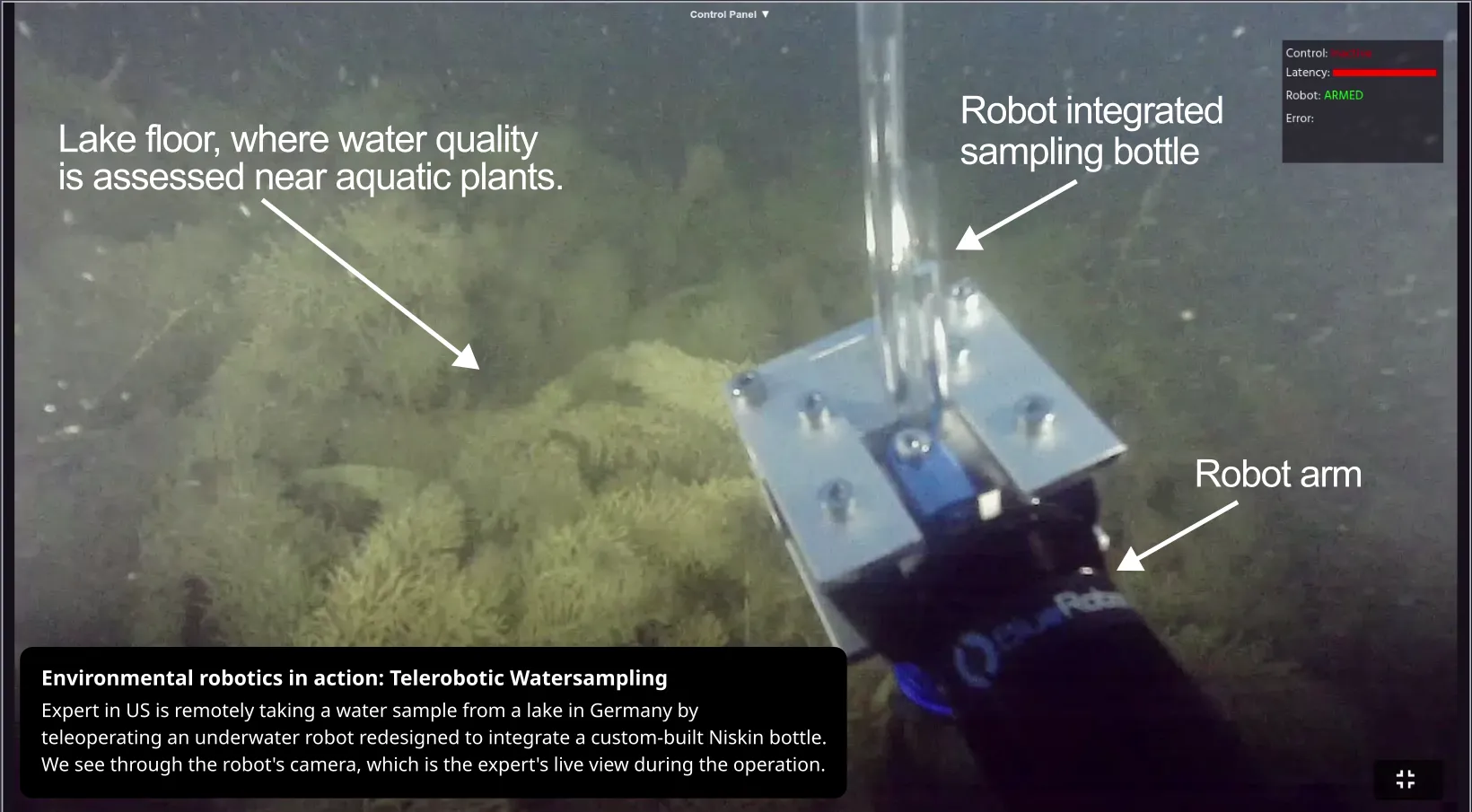 Environmental robotics in action: Telerobotic Watersampling.Expert in US is remotely taking a water sample from a lake in Germany by teleoperating an underwater robot redesigned to integrate a custom-built Niskin bottle. We see through the robot's camera, which is the expert's live view during the operation.